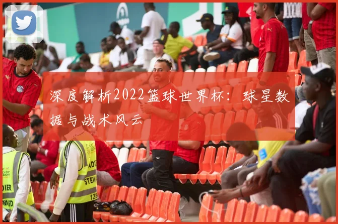 深度解析2022篮球世界杯：球星数据与战术风云