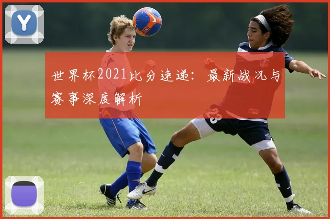 世界杯2021比分速递：最新战况与赛事深度解析