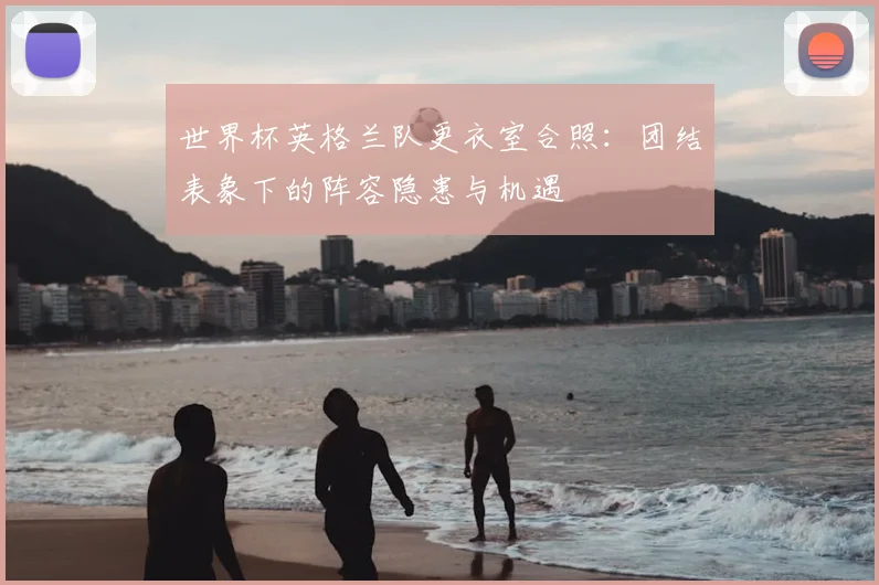 世界杯英格兰队更衣室合照:团结表象下的阵容隐患与机遇