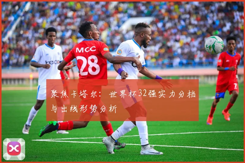 聚焦卡塔尔:世界杯32强实力分档与出线形势分析