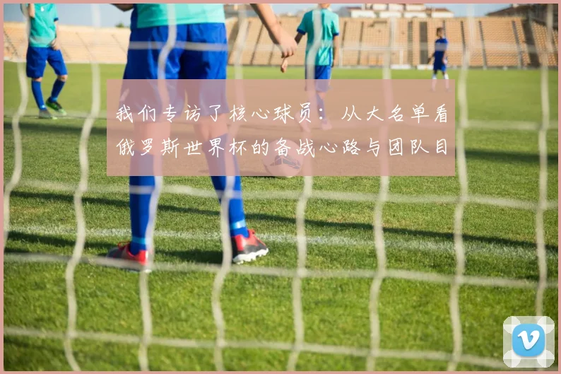 我们专访了核心球员：从大名单看俄罗斯世界杯的备战心路与团队目标