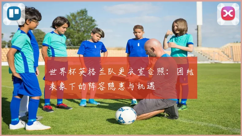 世界杯英格兰队更衣室合照:团结表象下的阵容隐患与机遇