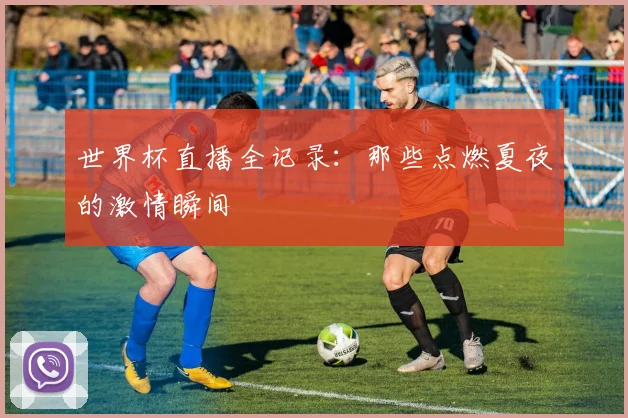 世界杯直播全记录：那些点燃夏夜的激情瞬间