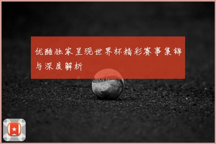 优酷独家呈现世界杯精彩赛事集锦与深度解析