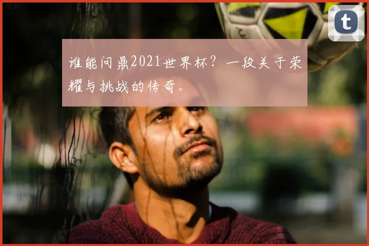 谁能问鼎2021世界杯？一段关于荣耀与挑战的传奇。