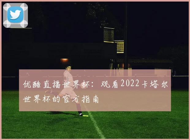 优酷直播世界杯：观看2022卡塔尔世界杯的官方指南