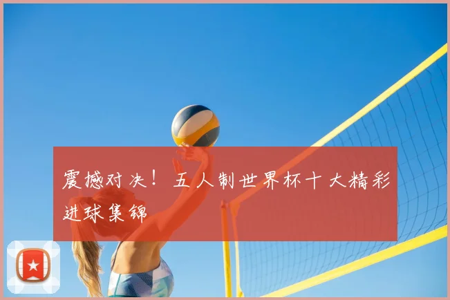 震撼对决!五人制世界杯十大精彩进球集锦