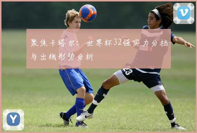 聚焦卡塔尔:世界杯32强实力分档与出线形势分析