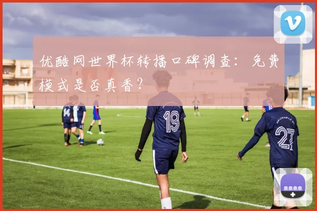 优酷网世界杯转播口碑调查：免费模式是否真香？
