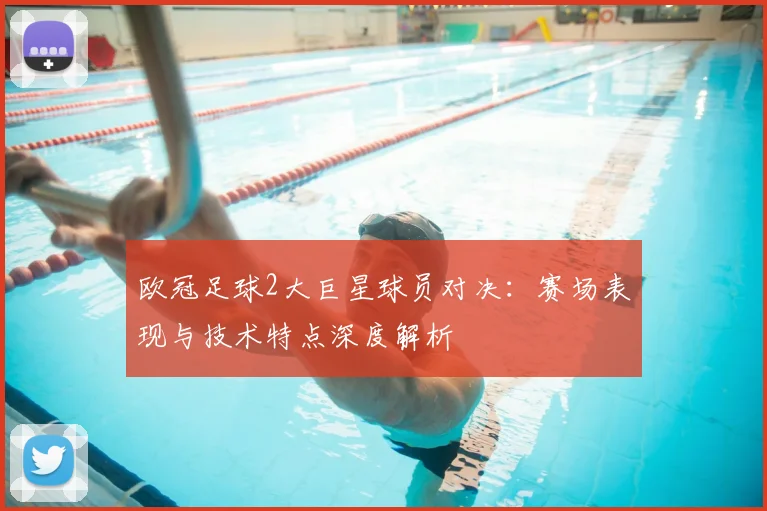 欧冠足球2大巨星球员对决:赛场表现与技术特点深度解析