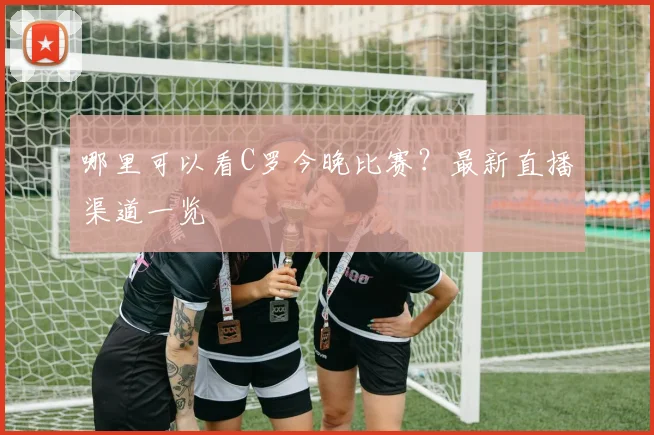 哪里可以看C罗今晚比赛？最新直播渠道一览