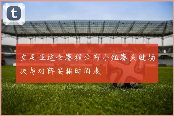 女足亚运会赛程公布小组赛关键场次与对阵安排时间表