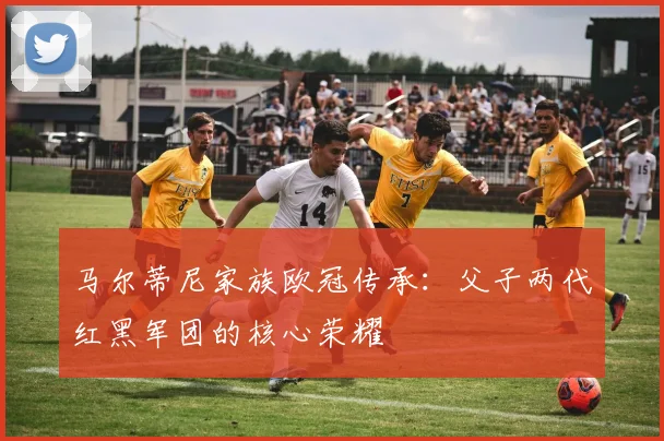马尔蒂尼家族欧冠传承：父子两代红黑军团的核心荣耀