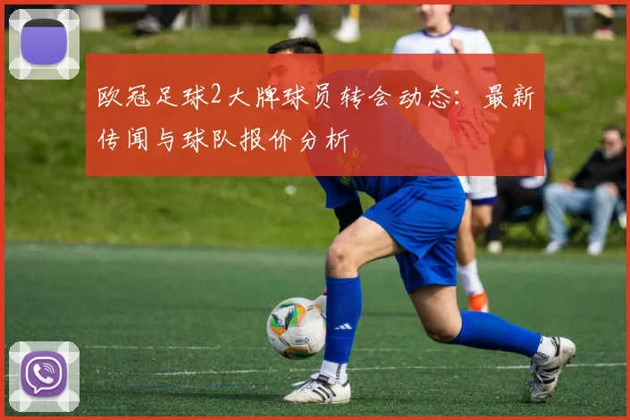欧冠足球2大牌球员转会动态:最新传闻与球队报价分析