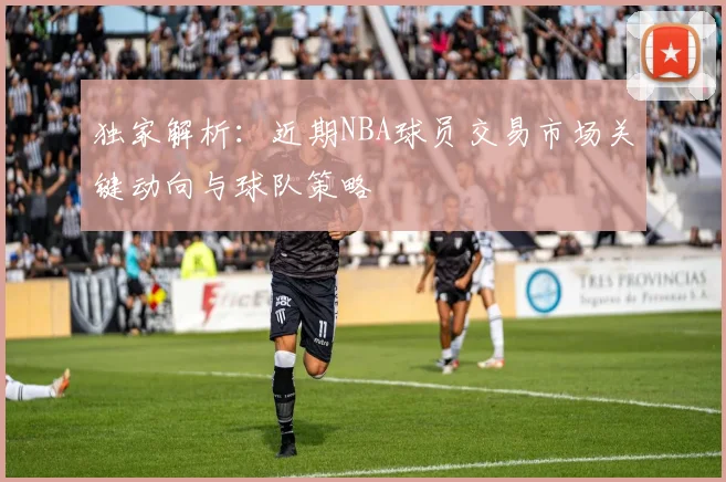 独家解析：近期NBA球员交易市场关键动向与球队策略