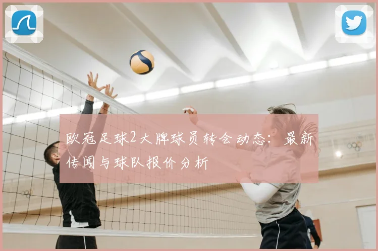 欧冠足球2大牌球员转会动态:最新传闻与球队报价分析