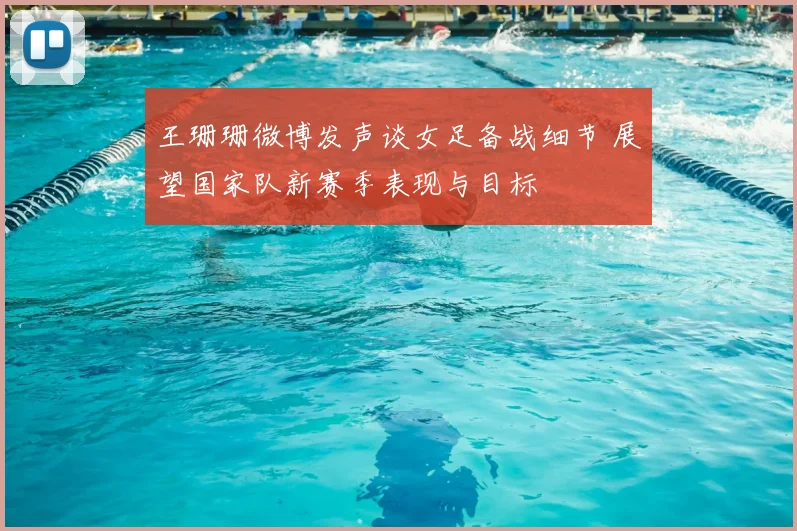 王珊珊微博发声谈女足备战细节 展望国家队新赛季表现与目标