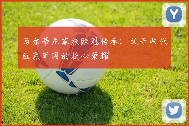 马尔蒂尼家族欧冠传承：父子两代红黑军团的核心荣耀