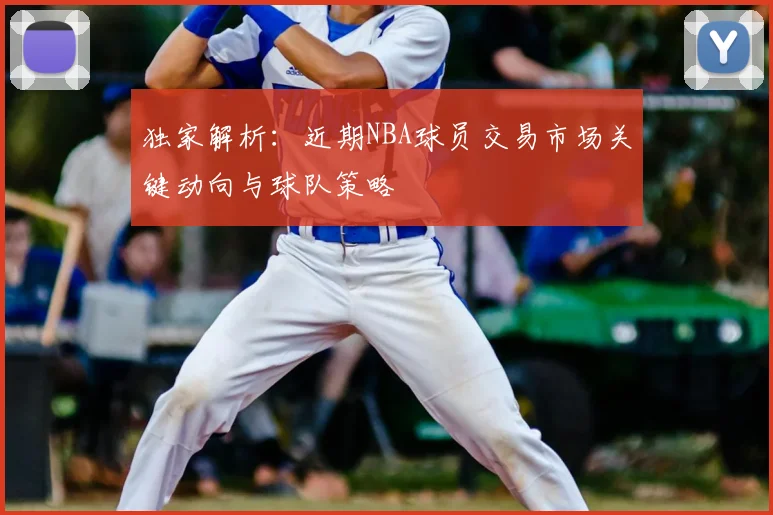 独家解析：近期NBA球员交易市场关键动向与球队策略