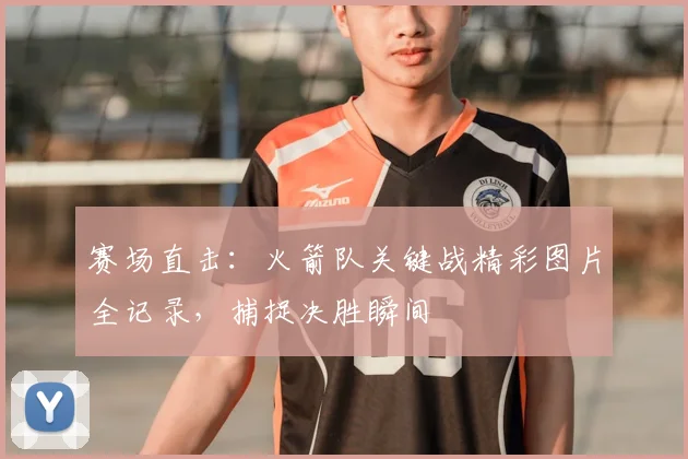 赛场直击：火箭队关键战精彩图片全记录，捕捉决胜瞬间